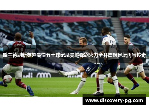 哈兰德刷新英超最快五十球纪录曼城锋霸火力全开震撼足坛再写传奇
