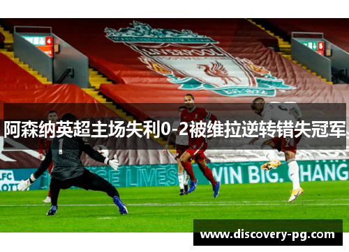 阿森纳英超主场失利0-2被维拉逆转错失冠军 阿森纳英超主场失利0-2被维拉逆转错失冠军